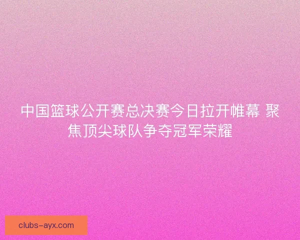中国篮球公开赛总决赛今日拉开帷幕 聚焦顶尖球队争夺冠军荣耀